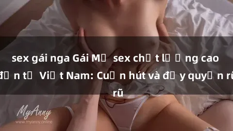 sex gái nga Gái Mỹ sex chất lượng cao đến từ Việt Nam: Cuốn hút và đầy quyến rũ