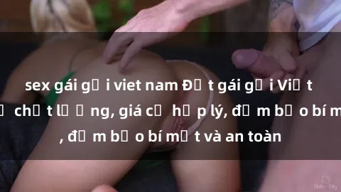 sex gái gọi viet nam Đặt gái gọi Việt Nam: Dịch vụ chất lượng, giá cả hợp lý, đảm bảo bí mật và an toàn