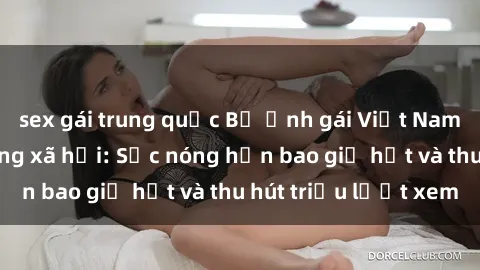 sex gái trung quốc Bộ ảnh gái Việt Nam nude gây sốt mạng xã hội: Sắc nóng hơn bao giờ hết và thu hút triệu lượt xem