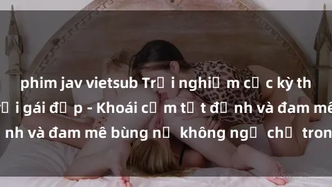 phim jav vietsub Trải nghiệm cực kỳ thú vị khi làm tình với gái đẹp - Khoái cảm tột đỉnh và đam mê bùng nổ không ngờ chỉ trong một đêm!