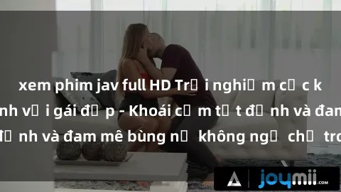 xem phim jav full HD Trải nghiệm cực kỳ thú vị khi làm tình với gái đẹp - Khoái cảm tột đỉnh và đam mê bùng nổ không ngờ chỉ trong một đêm!