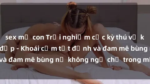 sex mẹ con Trải nghiệm cực kỳ thú vị khi làm tình với gái đẹp - Khoái cảm tột đỉnh và đam mê bùng nổ không ngờ chỉ trong một đêm!