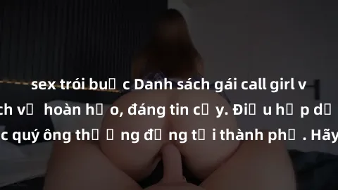 sex trói buộc Danh sách gái call girl vip chất lượng, dịch vụ hoàn hảo, đáng tin cậy. Điều hấp dẫn cho các quý ông thượng đẳng tại thành phố. Hãy nhấc máy và đặt lịch ngay!