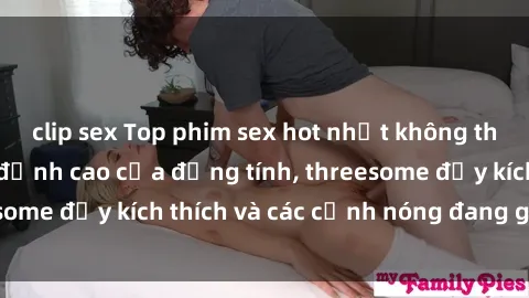 clip sex Top phim sex hot nhất không thể bỏ lỡ năm nay: đỉnh cao của đồng tính, threesome đầy kích thích và các cảnh nóng đang gây sốt!