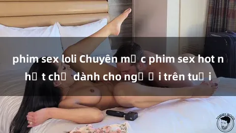 phim sex loli Chuyên mục phim sex hot nhất chỉ dành cho người trên tuổi