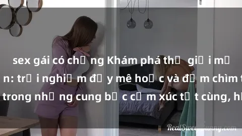 sex gái có chồng Khám phá thế giới mới với sex người lớn: trải nghiệm đầy mê hoặc và đắm chìm trong những cung bậc cảm xúc tột cùng, hứng khởi và cuốn hút.