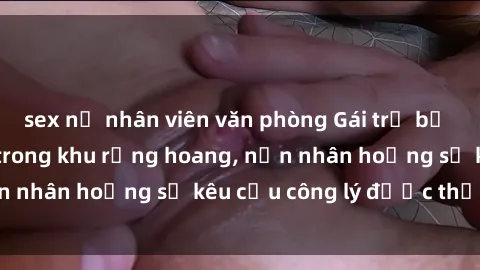 sex nữ nhân viên văn phòng Gái trẻ bị hiếp dâm bạo lực trong khu rừng hoang, nạn nhân hoảng sợ kêu cầu công lý được thực thi