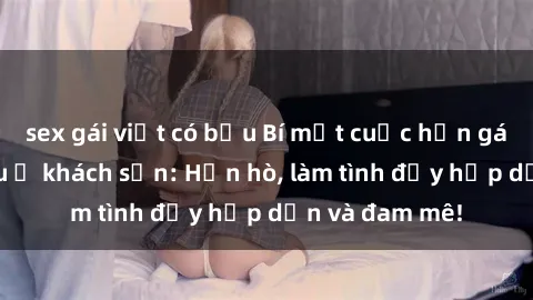 sex gái việt có bầu Bí mật cuộc hẹn gái Việt lần đầu ở khách sạn: Hẹn hò, làm tình đầy hấp dẫn và đam mê!