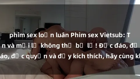 phim sex loạn luân Phim sex Vietsub: Trải nghiệm hấp dẫn và mới lạ không thể bỏ lỡ! Độc đáo, độc quyền và đầy kích thích, hãy cùng khám phá ngay!