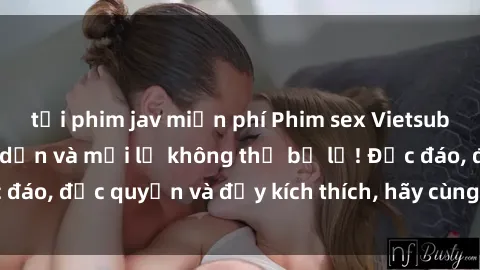 tải phim jav miễn phí Phim sex Vietsub: Trải nghiệm hấp dẫn và mới lạ không thể bỏ lỡ! Độc đáo, độc quyền và đầy kích thích, hãy cùng khám phá ngay!