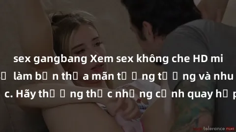 sex gangbang Xem sex không che HD miễn phí đảm bảo sẽ làm bạn thỏa mãn tưởng tượng và nhu cầu tình dục. Hãy thưởng thức những cảnh quay hấp dẫn và mãnh liệt ngay bây giờ!