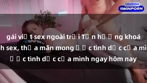 gái việt sex ngoài trời Tận hưởng khoái cảm với gái xinh sex, thỏa mãn mong ước tình dục của mình ngay hôm nay