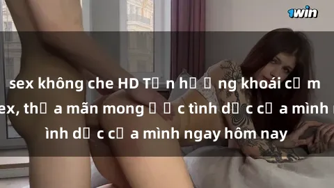 sex không che HD Tận hưởng khoái cảm với gái xinh sex, thỏa mãn mong ước tình dục của mình ngay hôm nay