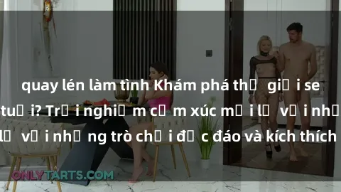 quay lén làm tình Khám phá thế giới sex trực tuyến: Hơn tuổi? Trải nghiệm cảm xúc mới lạ với những trò chơi độc đáo và kích thích người lớn