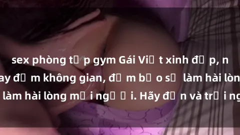 sex phòng tập gym Gái Việt xinh đẹp, nồng nàn làm tình say đắm không gian, đảm bảo sẽ làm hài lòng mọi người. Hãy đến và trải nghiệm ngay!