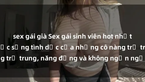 sex gái già Sex gái sinh viên hot nhất: Cùng khám phá cuộc sống tình dục của những cô nàng trẻ trung, năng động và không ngần ngại thử nghiệm!