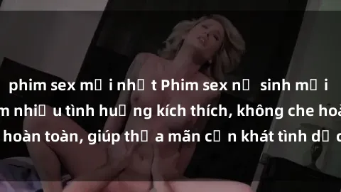 phim sex mới nhất Phim sex nữ sinh mới nhất: Trải nghiệm nhiều tình huống kích thích, không che hoàn toàn, giúp thỏa mãn cơn khát tình dục của các bạn trẻ