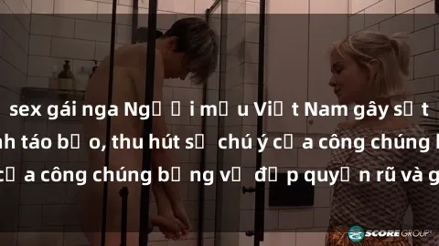 sex gái nga Người mẫu Việt Nam gây sốt với loạt shoot ảnh táo bạo, thu hút sự chú ý của công chúng bằng vẻ đẹp quyến rũ và gợi cảm.
