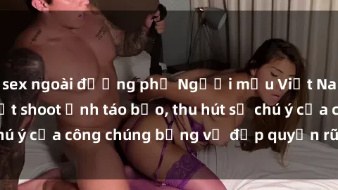 sex ngoài đường phố Người mẫu Việt Nam gây sốt với loạt shoot ảnh táo bạo, thu hút sự chú ý của công chúng bằng vẻ đẹp quyến rũ và gợi cảm.