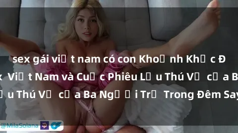 sex gái việt nam có con Khoảnh Khắc Đầy Kịch Tính: Sex  Việt Nam và Cuộc Phiêu Lưu Thú Vị của Ba Người Trẻ Trong Đêm Say Đắm