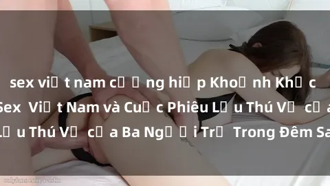 sex việt nam cưỡng hiếp Khoảnh Khắc Đầy Kịch Tính: Sex  Việt Nam và Cuộc Phiêu Lưu Thú Vị của Ba Người Trẻ Trong Đêm Say Đắm