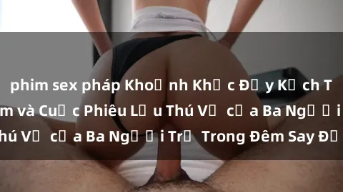 phim sex pháp Khoảnh Khắc Đầy Kịch Tính: Sex  Việt Nam và Cuộc Phiêu Lưu Thú Vị của Ba Người Trẻ Trong Đêm Say Đắm