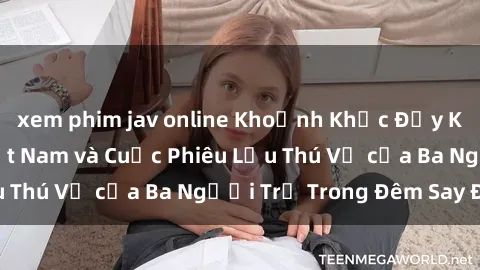 xem phim jav online Khoảnh Khắc Đầy Kịch Tính: Sex  Việt Nam và Cuộc Phiêu Lưu Thú Vị của Ba Người Trẻ Trong Đêm Say Đắm