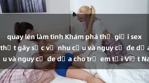 quay lén làm tình Khám phá thế giới sex loli Việt Nam: Sự thật gây sốc về nhu cầu và nguy cơ đe dọa cho trẻ em tại Việt Nam