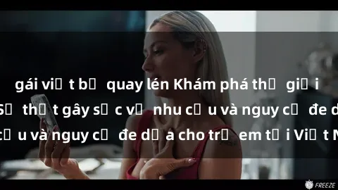 gái việt bị quay lén Khám phá thế giới sex loli Việt Nam: Sự thật gây sốc về nhu cầu và nguy cơ đe dọa cho trẻ em tại Việt Nam