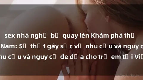 sex nhà nghỉ bị quay lén Khám phá thế giới sex loli Việt Nam: Sự thật gây sốc về nhu cầu và nguy cơ đe dọa cho trẻ em tại Việt Nam
