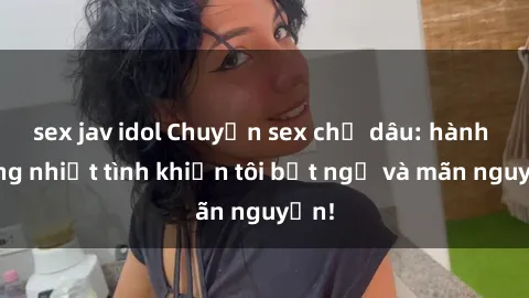 sex jav idol Chuyện sex chị dâu: hành động nhiệt tình khiến tôi bất ngờ và mãn nguyện!