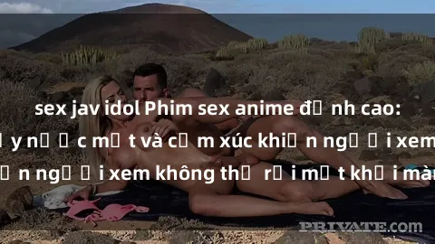 sex jav idol Phim sex anime đỉnh cao: Những tác phẩm đầy nước mắt và cảm xúc khiến người xem không thể rời mắt khỏi màn hình
