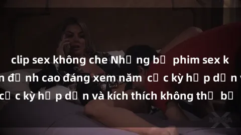 clip sex không che Những bộ phim sex không che Nhật Bản đỉnh cao đáng xem năm  cực kỳ hấp dẫn và kích thích không thể bỏ lỡ!
